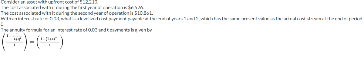 Consider an asset with upfront cost of $12,210.
The cost associated with it during the first year of operation is $6,526.
The cost associated with it during the second year of operation is $10,861.
With an interest rate of 0.03, what is a levelized cost payment payable at the end of years 1 and 2, which has the same present value as the actual cost stream at the end of period
0.
The annuity formula for an interest rate of 0.03 and t payments is given by
(1+i)*
1-(1+i) t
=