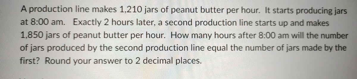 A production line makes 1,210 jars of peanut butter per hour. It starts producing jars
at 8:00 am. Exactly 2 hours later, a second production line starts up and makes
1,850 jars of peanut butter per hour. How many hours after 8:00 am will the number
of jars produced by the second production line equal the number of jars made by the
first? Round your answer to 2 decimal places.