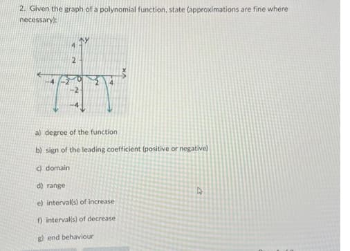 2. Given the graph of a polynomial function, state (approximations are fine where
А
necessary):
a) degree of the function.
b) sign of the leading coefficient (positive or negative)
c) domain
d) range
e) interval(s) of increase
f) interval(s) of decrease
g) end behaviour