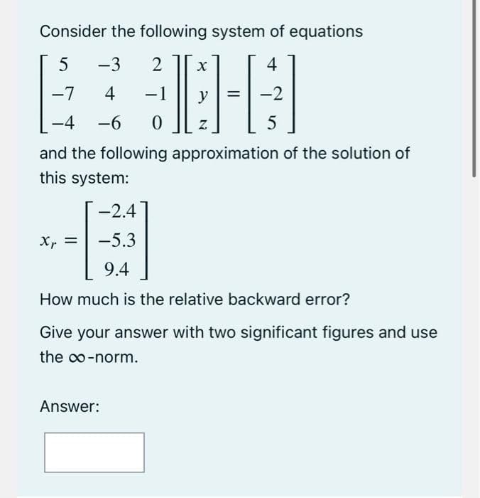 Consider the following system of equations
5
-3 2
-7
4
30-4
-1
=
y
-2
-4 -6
Z
5
and the following approximation of the solution of
this system:
-2.4
-5.3
9.4
How much is the relative backward error?
Give your answer with two significant figures and use
the ∞o-norm.
Xp =
Xr
Answer: