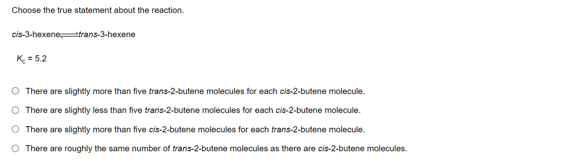 Choose the true statement about the reaction.
cis-3-hexene trans-3-hexene
Kc = 5.2
There are slightly more than five trans-2-butene molecules for each cis-2-butene molecule.
There are slightly less than five trans-2-butene molecules for each cis-2-butene molecule.
There are slightly more than five cis-2-butene molecules for each trans-2-butene molecule.
There are roughly the same number of trans-2-butene molecules as there are cis-2-butene molecules.
