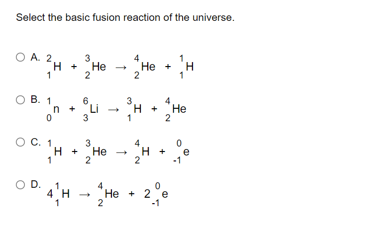 Select the basic fusion reaction of the universe.
Ho • H
O A. 2
3
H +
Не
2
4
Не +
2
1
1
1
ов.
1
3
Li
3
4
H +
Не
2
1
C. 1
3
4
H.
2
H +
Не
e
-1
+
2
O D.
1
4
Не + 2 е
2
4 H
-1
