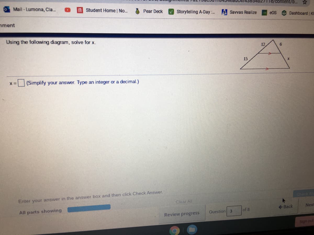 Te/content/b..
OMail-Lumona, Cla.
Student Home | No...
Pear Deck
Storytelling A-Day :. S Savvas Realize
eOS
Dashboard K
mment
Using the following diagram, solve for x.
12
15
(Simplify your answer. Type an integer or a decimal.)
Check An
Enter your answer in the answer box and then click Check Answer.
Clear All
All parts showing
<-Back
Next
Review progress
Question 3
of 8
Sign out
