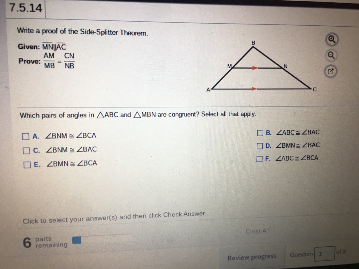 7.5.14
Write a proof of the Side-Splitter Theorem.
Given: MN||AC
AM
Prove:
MB
CN
NB
A
Which pairs of angles in AABC and AMBN are congruent? Select all that apply.
O A. ZBNM ZBCA
OB. ZABC ZBAC
OC. ZBNM ZBAC
O D. ZBMN ZBAC
OE. ZBMN ZBCA
O F. ZABC: ZBCA
Click to select your answer(s) and then click Check Answer.
Clear All
6.
parts
remaining
Review progress
Question 2
of 8
