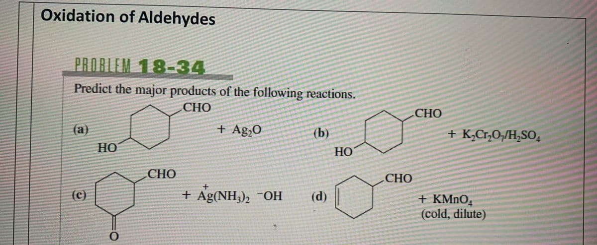 Oxidation of Aldehydes
PROBLEM 18-34
Predict the major products of the following reactions.
(a)
HO
CHO
+ Ag₂O
(b)
HO
CHO
+
(c)
+ Ag(NH3)2 ¯OH
(d)
0
CHO
+ K₂Cr₂O/H₂SO
CHO
+ KMnO4
(cold, dilute)