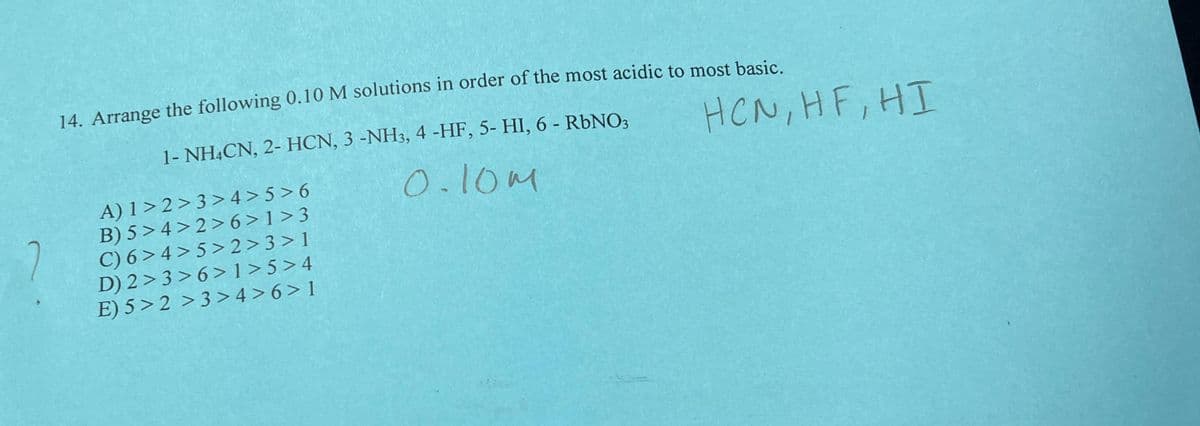 14. Arrange the following 0.10 M solutions in order of the most acidic to most basic.
1- NH4CN, 2- HCN, 3 -NH3, 4 -HF, 5- HI, 6 - RbNO3
0.10m
HCN, HF, HI
A) 1>2>3>4>5>6
B) 5>4>2>6>1>3
C) 6>4>5>2>3>1
D) 2>3>6>1>5>4
E) 5>2 >3>4>6>1