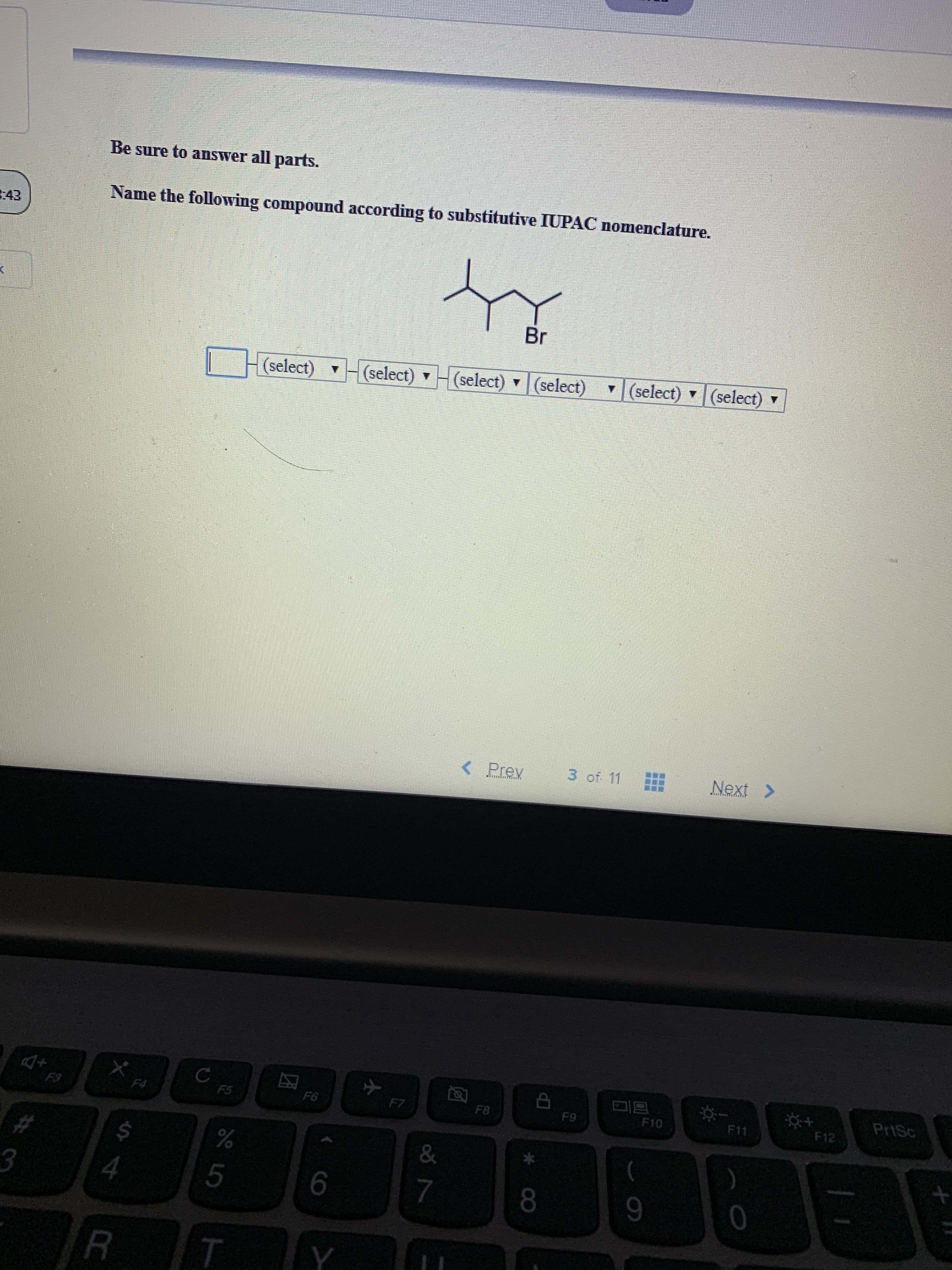 Be sure to answer all parts.
Name the following compound according to substitutive IUPAC nomenclature.
43
Br
(select)(select)
(select) (select)
(select)
(select)
3 of 11
Next>
< Prev
PrtSc
C
F5
F12
F11
F10
F8
F9
F7
F6
F4
F3
&
%
$
#
0
7
8
3
4
Y
T
R
CB
9LO
