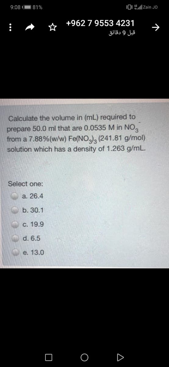 9:08
81%
0 | Zain JO
+962 7 9553 4231
قبل 9 دقائق
Calculate the volume in (mL) required to
prepare 50.0 ml that are 0.0535 M in NO,
from a 7.88%(w/w) Fe(NO,), (241.81 g/mol)
solution which has a density of 1.263 g/mL.
Select one:
а. 26.4
b. 30.1
C. 19.9
d. 6.5
e. 13.0
O O D
