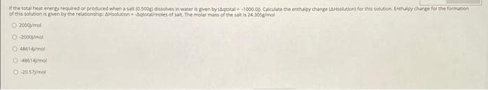 if the total heat energy required or produced when a salt (0.50ogp dissolves in water is given by (agtotal-1000.0p. Calculate the enthalpy change (AHsolutioni for this solution. Enthalpy change for the formation
of this solution is given by the relationship: AHsolution agtotalmoles of salt The molar mass of the salt is 24.305gimol
O 2000mol
O 3000mal
O 48614mol
O 4M14mol
O 20.57ymol
