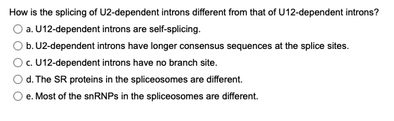 How is the splicing of U2-dependent introns different from that of U12-dependent introns?
O a. U12-dependent introns are self-splicing.
O b. U2-dependent introns have longer consensus sequences at the splice sites.
O.U12-dependent introns have no branch site.
d. The SR proteins in the spliceosomes are different.
e. Most of the snRNPs in the spliceosomes are different.
