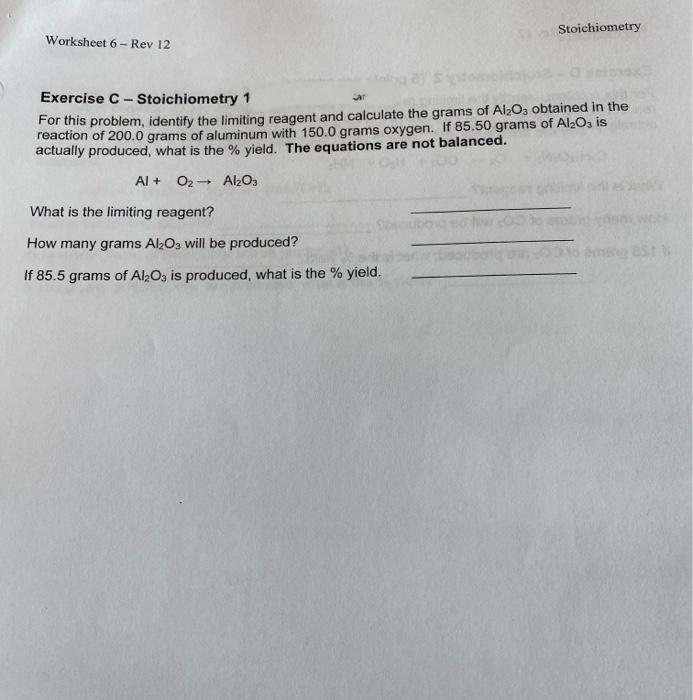 Stoichiometry
Worksheet 6- Rev 12
Exercise C - Stoichiometry 1
ar
For this problem, identify the limiting reagent and calculate the grams of Al2O3 obtained in the
reaction of 200.0 grams of aluminum with 150.0 grams oxygen. If 85.50 grams of Al203 is
actually produced, what is the % yield. The equations are not balanced.
Al + O2- Al2O3
What is the limiting reagent?
How many grams Al2O3 will be produced?
If 85.5 grams of Al2O3 is produced, what is the % yield.
