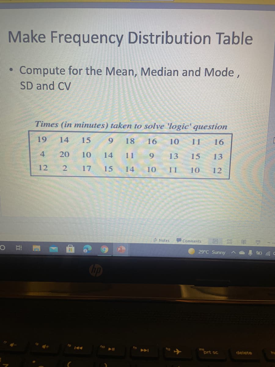 Make Frequency Distribution Table
• Compute for the Mean, Median and Mode,
SD and CV
Times (in minutes) taken to solve 'logic' question
19
14
15
18
16
10
11
16
4
20
10
14
11
9.
13
15
13
12
17
15
14
10
11
10
12
E Notes
Comments
29°C Sunny
Cip
f1o
prt sc
delete
近
