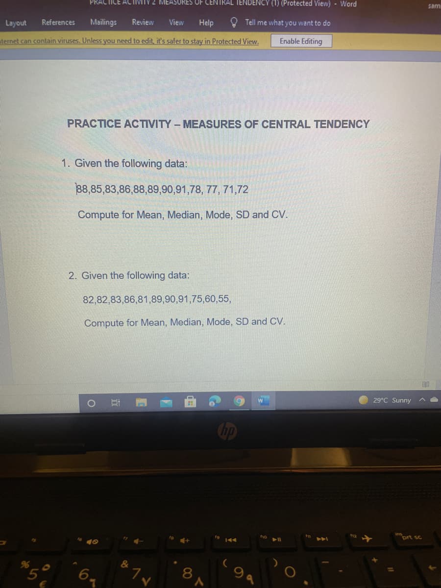 PRACTICE ACTIVITY 2 MEASURES OF CENTRAL TENDENCY (1) (Protected View) - Word
sam
Layout
References
Mailings
Review
View
Help
Tell me what you want to do
aternet can contain viruses. Unless you need to edit, it's safer to stay in Protected View.
Enable Editing
PRACTICE ACTIVITY - MEASURES OF CENTRAL TENDENCY
1. Given the following data:
38,85,83,86,88,89,90,91,78, 77, 71,72
Compute for Mean, Median, Mode, SD and CV.
2. Given the following data:
82,82,83,86,81,89,90,91,75,60,55,
Compute for Mean, Median, Mode, SD and CV.
29°C Sunny
Cop
inort sc
AA
96
&
8
V.
立
