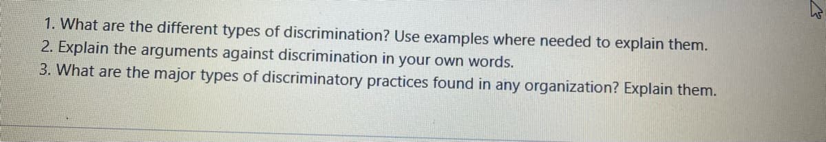 1. What are the different types of discrimination? Use examples where needed to explain them.
2. Explain the arguments against discrimination in your own words.
3. What are the major types of discriminatory practices found in any organization? Explain them.
