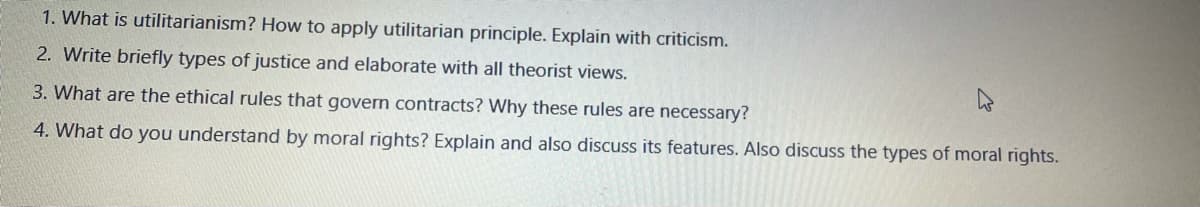 1. What is utilitarianism? How to apply utilitarian principle. Explain with criticism.
2. Write briefly types of justice and elaborate with all theorist views.
3. What are the ethical rules that govern contracts? Why these rules are necessary?
4. What do you understand by moral rights? Explain and also discuss its features. Also discuss the types of moral rights.
