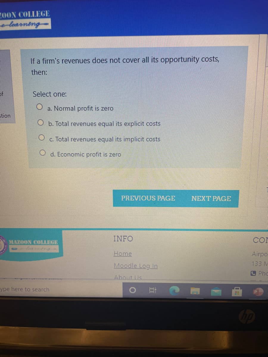 Z0ON COLLEGE
learning
If a firm's revenues does not cover all its opportunity costs,
then:
of
Select one:
a. Normal profit is zero
stion
O b. Total revenues equal its explicit costs
c. Total revenues equal its implicit costs
O d. Economic profit is zero
PREVIOUS PAGE
NEXT PAGE
INFO
COI
MAZOON COLLEGE
Learntng-
Home
Airpo
Moodle Log In
133 M
S Phc
About Us
ype here to search

