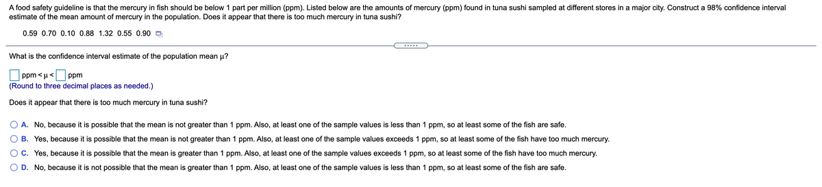 A food safety guideline is that the mercury in fish should be below 1 part per million (ppm). Listed below are the amounts of mercury (ppm) found in tuna sushi sampled at different stores in a major city. Construct a 98% confidence interval
estimate of the mean amount of mercury in the population. Does it appear that there is too much mercury in tuna sushi?
0.59 0.70 0.10 0.88 1.32 0.55 0.90 O
.... .
What is the confidence interval estimate of the population mean µ?
ppm < µ < ppm
(Round to three decimal places as needed.)
Does it appear that there is too much mercury in tuna sushi?
O A. No, because it is possible that the mean is not greater than 1 ppm. Also, at least one of the sample values is less than 1 ppm, so at least some of the fish are safe.
B. Yes, because it is possible that the mean is not greater than 1 ppm. Also, at least one of the sample values exceeds 1 ppm, so at least some of the fish have too much mercury.
C. Yes, because it is possible that the mean is greater than 1 ppm. Also, at least one of the sample values exceeds 1 ppm, so at least some of the fish have too much mercury.
D. No, because it is not possible that the mean is greater than 1 ppm. Also, at least one of the sample values is less than 1 ppm, so at least some of the fish are safe.
