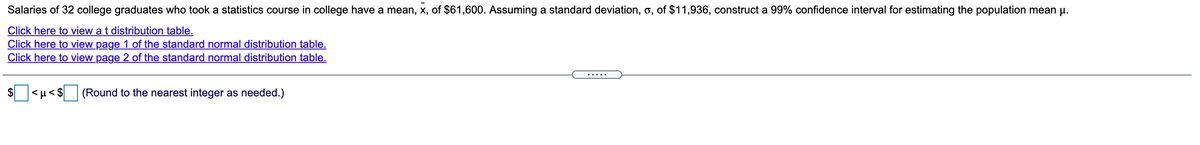 Salaries of 32 college graduates who took a statistics course in college have a mean, x, of $61,600. Assuming a standard deviation, o, of $11,936, construct a 99% confidence interval for estimating the population mean p.
Click here to view a t distribution table.
Click here to view page 1 of the standard normal distribution table.
Click here to view page 2 of the standard normal distribution table.
.....
$
<µ < $ (Round to the nearest integer as needed.)
