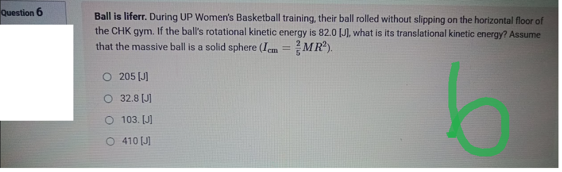 Question 6
Ball is liferr. During UP Women's Basketball training, their ball rolled without slipping on the horizontal floor of
the CHK gym. If the ball's rotational kinetic energy is 82.0 [J], what is its translational kinetic energy? Assume
that the massive ball is a solid sphere (Icm = MR²).
5
O 205 [J]
O 32.8 [J]
103. [J]
O 410 [J]