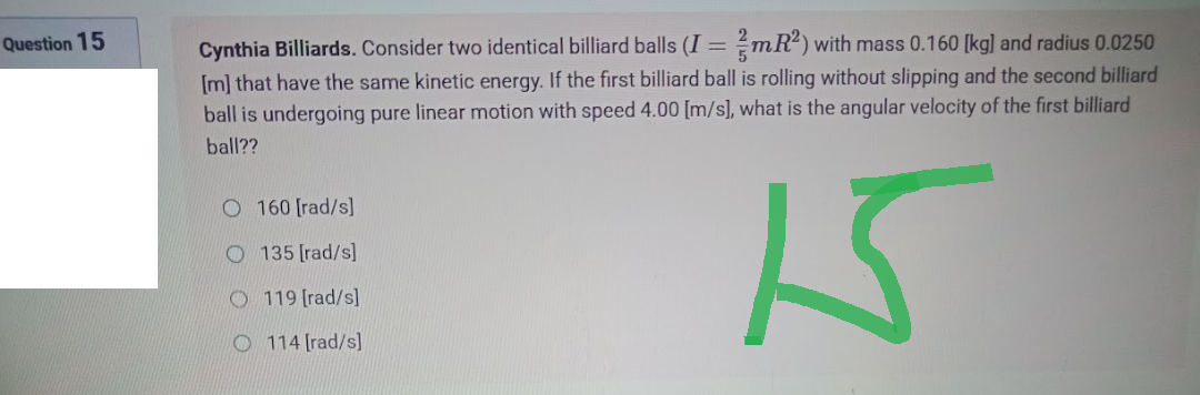 Question 15
Cynthia Billiards. Consider two identical billiard balls (I = mR²) with mass 0.160 [kg] and radius 0.0250
[m] that have the same kinetic energy. If the first billiard ball is rolling without slipping and the second billiard
ball is undergoing pure linear motion with speed 4.00 [m/s], what is the angular velocity of the first billiard
ball??
O160 [rad/s]
135 [rad/s]
O119 [rad/s]
O114 [rad/s]
15