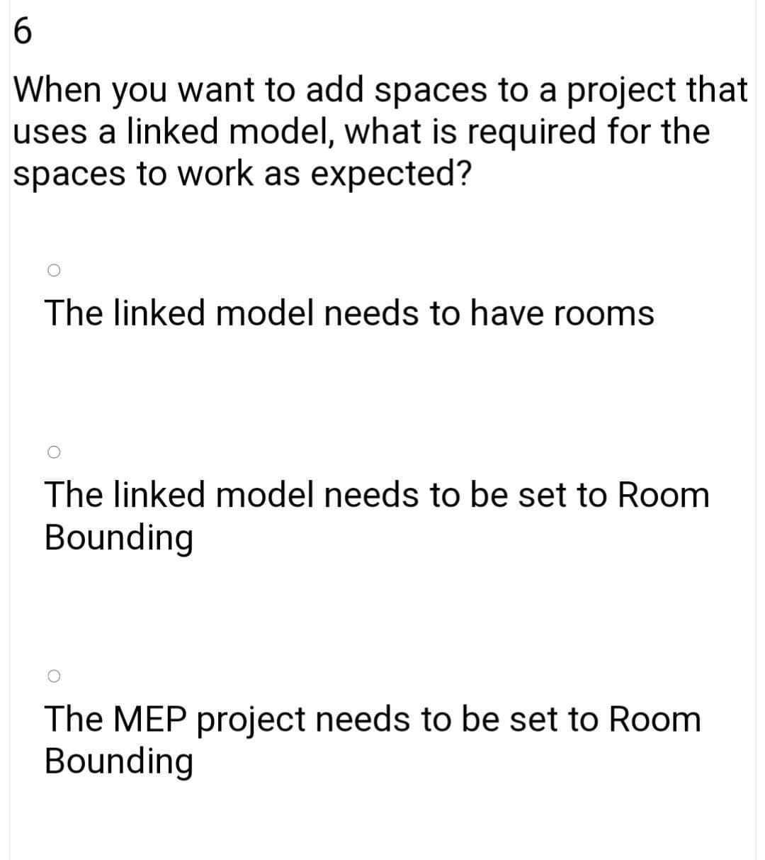 When you want to add spaces to a project that
uses a linked model, what is required for the
spaces to work as expected?
The linked model needs to have rooms
The linked model needs to be set to Room
Bounding
The MEP project needs to be set to Room
Bounding
