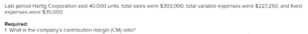 Last period Hartig Corporation sold 40,000 units, total sales were $303,000, total variable expenses were $227,250, and fixed
expenses were $35,000.
Required:
1. What is the company's contribution margin (CM) ratio?
