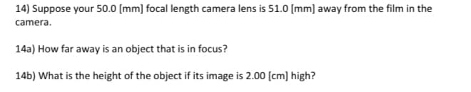 14) Suppose your 50.0 [mm] focal length camera lens is 51.0 [mm] away from the film in the
camera.
14a) How far away is an object that is in focus?
14b) What is the height of the object if its image is 2.00 (cm] high?
