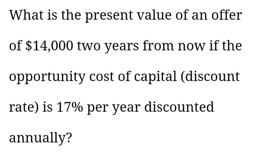 What is the present value of an offer
of $14,000 two years from now if the
opportunity cost of capital (discount
rate) is 17% per year discounted
annually?
