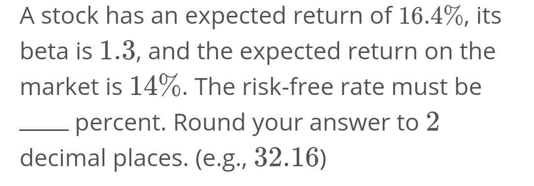 A stock has an expected return of 16.4%, its
beta is 1.3, and the expected return on the
market is 14%. The risk-free rate must be
percent. Round your answer to 2
decimal places. (e.g., 32.16)
