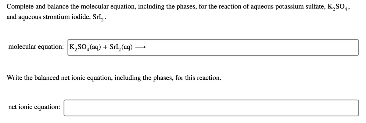 Complete and balance the molecular equation, including the phases, for the reaction of aqueous potassium sulfate, K, SO,,
and aqueous strontium iodide, SrL, .
molecular equation: K,SO,(aq) + Srl,(aq) -
Write the balanced net ionic equation, including the phases, for this reaction.
net ionic equation:
