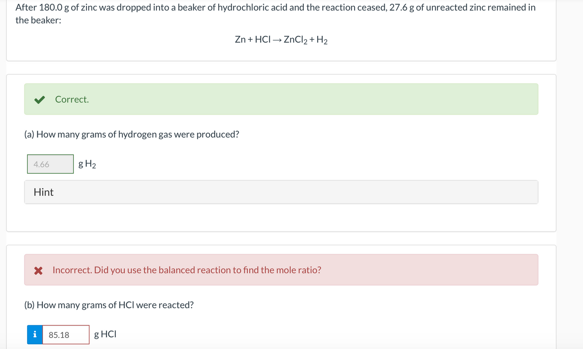 After 180.0 g of zinc was dropped into a beaker of hydrochloric acid and the reaction ceased, 27.6 g of unreacted zinc remained in
the beaker:
Zn + HCI → ZnCl2 + H2
V Correct.
(a) How many grams of hydrogen gas were produced?
4.66
g H2
Hint
X Incorrect. Did you use the balanced reaction to find the mole ratio?
(b) How many grams of HCl were reacted?
85.18
g HCI
