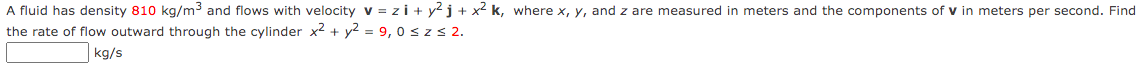 A fluid has density 810 kg/m3 and flows with velocity v = zi + yj + x2 k, where x, y, and z are measured in meters and the components of v in meters per second. Find
the rate of flow outward through the cylinder x² + y2 = 9, 0 sz 2.
kg/s
