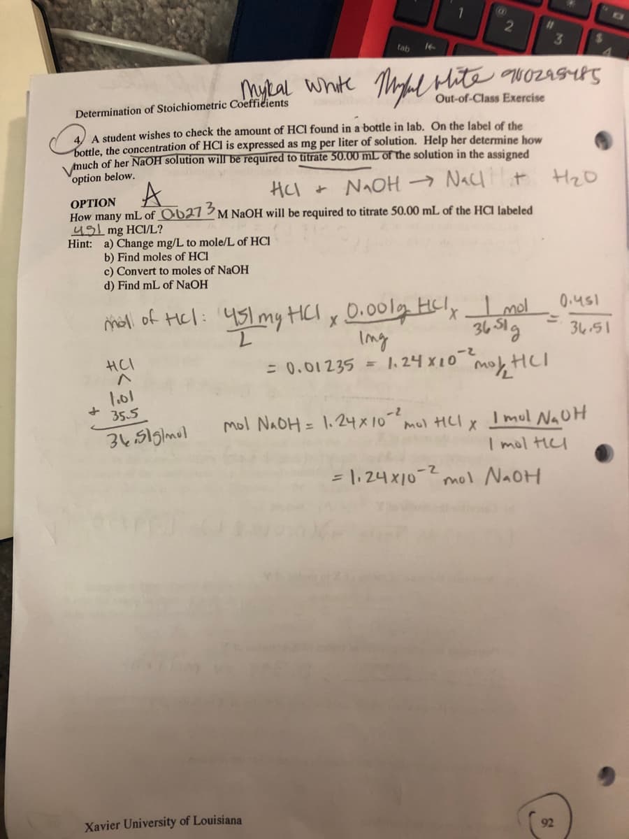 %23
tab
Mykal White Thyal bite qwozasrs
Determination of Stoichiometric Coeffieients
Out-of-Class Exercise
4) A student wishes to check the amount of HCl found in a bottle in lab. On the Jabel of the
bottle, the concentration of HCl is expressed as mg per liter of solution. Help her determine how
much of her NAOH solution will be required to titrate 50.00 mL of the solution in the assigned
option below.
A
HI + NAOH → Nacl t HzO
OPTION
How many mL of O-b27 ³ M NAOH will be required to titrate 50.00 mL of the HCI labeled
491 mg HCI/L?
Hint: a) Change mg/L to mole/L of HCl
b) Find moles of HCI
c) Convert to moles of NaOH
d) Find mL of NaOH
mal of Hel: 451mytHCI x D.00lg HCly Lmel 0.us1
Ing
1. 24 x10
0.451
451 my HCI x D.001lg Hcly I mol
36 51g
3451
HCI
= 0.01 235
%3D
l.01
35.5
mol NAOH = 1.24X10-2
mul HLI X
I mul NaUH
I mol tHl
= \, 24 x10-2 mol NAOH
Xavier University of Louisiana
