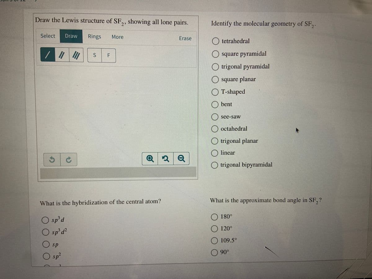 Draw the Lewis structure of SF,, showing all lone pairs.
Identify the molecular geometry of SF,.
Select
Draw
Rings
More
Erase
O tetrahedral
II
O square pyramidal
O trigonal pyramidal
O square planar
O T-shaped
bent
see-saw
O octahedral
trigonal planar
linear
O trigonal bipyramidal
What is the approximate bond angle in SF, ?
What is the hybridization of the central atom?
2.
O sp'd
O 180°
O sp'd²
O 120°
O 109.5°
sp
90°
O sp²
LL.
