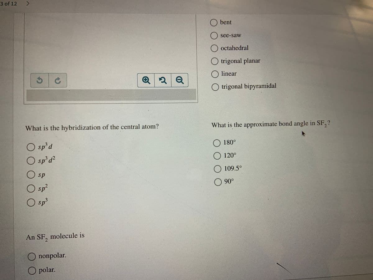 3 of 12
<>
O bent
see-saw
O octahedral
O trigonal planar
O linear
O trigonal bipyramidal
What is the approximate bond angle in SF, ?
What is the hybridization of the central atom?
O 180°
O sp d
O sp d?
3d²
O 120°
109.5°
O sp
O 90°
O sp²
O sp³
13
An SF, molecule is
nonpolar.
O polar.
