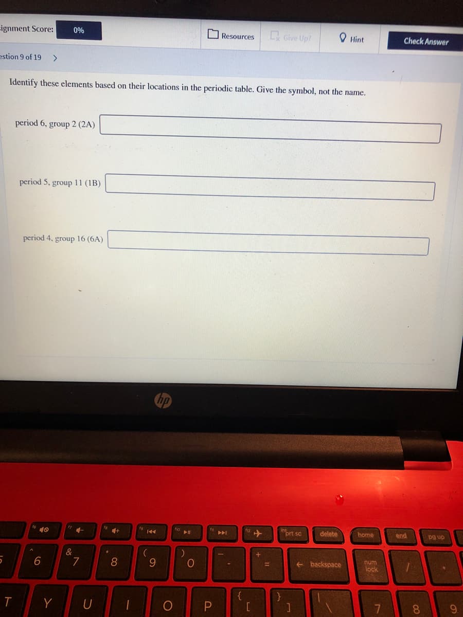 Fignment Score:
0%
O Resources
Give Up?
O Hint
Check Answer
estion 9 of 19
Identify these elements based on their locations in the periodic table. Give the symbol, not the name.
period 6, group 2 (2A)
period 5, group 11 (1B)
period 4, group 16 (6A)
10
12 +
prt sc
トト」
delete
home
end
pg up
&
7
8
10
num
backspace
%3D
lock
{
Y
7
8.
9.
