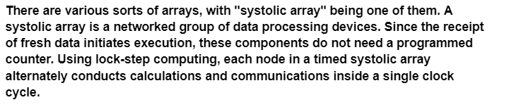 There are various sorts of arrays, with "systolic array" being one of them. A
systolic array is a networked group of data processing devices. Since the receipt
of fresh data initiates execution, these components do not need a programmed
counter. Using lock-step computing, each node in a timed systolic array
alternately conducts calculations and communications inside a single clock
cycle.