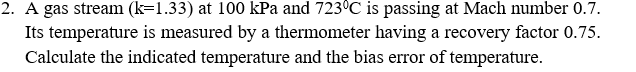 2. A gas stream (k=1.33) at 100 kPa and 723°C is passing at Mach number 0.7.
Its temperature is measured by a thermometer having a recovery factor 0.75.
Calculate the indicated temperature and the bias error of temperature.