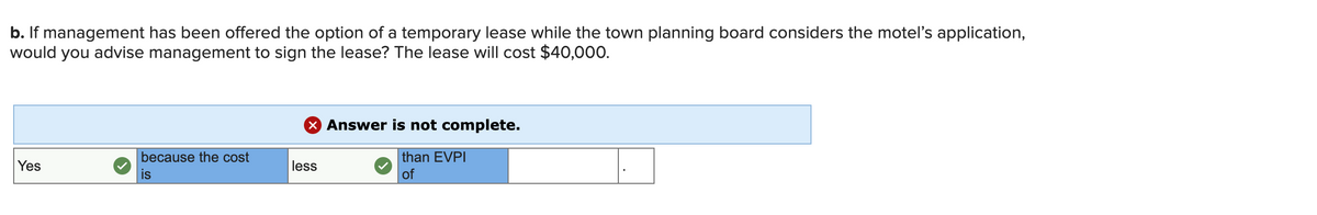 b. If management has been offered the option of a temporary lease while the town planning board considers the motel's application,
would you advise management to sign the lease? The lease will cost $40,000.
X Answer is not complete.
because the cost
than EVPI
Yes
less
is
of
