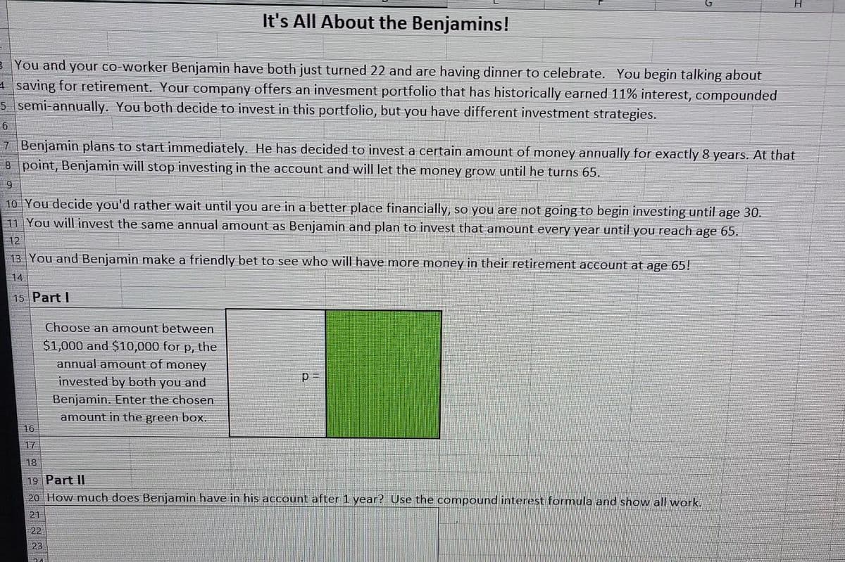 It's All About the Benjamins!
3 You and your co-worker Benjamin have both just turned 22 and are having dinner to celebrate. You begin talking about
4 saving for retirement. Your company offers an invesment portfolio that has historically earned 11% interest, compounded
5 semi-annually. You both decide to invest in this portfolio, but you have different investment strategies.
6
7 Benjamin plans to start immediately. He has decided to invest a certain amount of money annually for exactly 8 years. At that
point, Benjamin will stop investing in the account and will let the money grow until he turns 65.
8
9
10 You decide you'd rather wait until you are in a better place financially, so you are not going to begin investing until age 30.
11 You will invest the same annual amount as Benjamin and plan to invest that amount every year until you reach age 65.
12
13 You and Benjamin make a friendly bet to see who will have more money in their retirement account at age 65!
14
15 Part I
16
Choose an amount between
$1,000 and $10,000 for p, the
annual amount of money
invested by both you and
Benjamin. Enter the chosen
amount in the green box.
22
23
18
19 Part II
20 How much does Benjamin have in his account after 1 year? Use the compound interest formula and show all work.
21
p
201
H