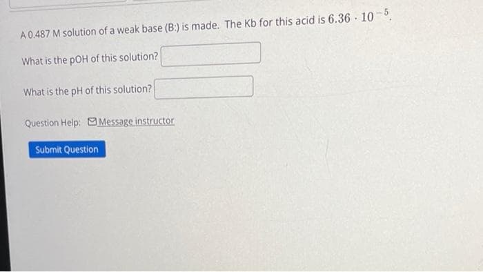 A 0.487 M solution of a weak base (B:) is made. The Kb for this acid is 6.36-10-5.
What is the pOH of this solution?
What is the pH of this solution?
Question Help: Message instructor
Submit Question