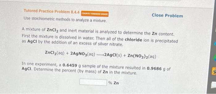 Tutored Practice Problem 8.4.4 COUNTS TOWARDS GRADE
Use stoichiometric methods to analyze a mixture.
Close Problem
A mixture of ZnCl₂ and inert material is analyzed to determine the Zn content.
First the mixture is dissolved in water. Then all of the chloride ion is precipitated
as AgCl by the addition of an excess of silver nitrate.
ZnCl₂(aq) + 2AgNO3(aq)-2AgCl(s) + Zn(NO3)2(aq)
In one experiment, a 0.6459 g sample of the mixture resulted in 0.9686 g of
AgCl. Determine the percent (by mass) of Zn in the mixture.
% Zn
15