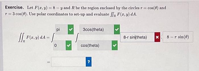 Exercise. Let F(x, y)=8-y and R be the region enclosed by the circles r = cos(0) and
r = 3 cos (0). Use polar coordinates to set-up and evaluate ff F(x, y) dA.
pi
F(x,y) dA = [
0
11
3cos(theta)
cos(theta)
?
8-r sin(theta)
x
8-r sin(0)