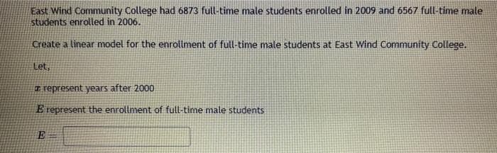 East Wind Community College had 6873 full-time male students enrolled in 2009 and 6567 full-time male
students enrolled in 2006.
Create a linear model for the enrollment of full-time male students at East Wind Community College.
Let,
represent years after 2000
E represent the enrollment of full-time male students
E