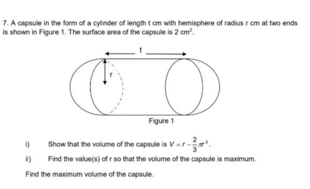 7. A capsule in the form of a cylinder of length t cm with hemisphere of radius r cm
is shown in Figure 1. The surface area of the capsule is 2 cm².
O
Figure 1
i)
ii)
Find the maximum volume of the capsule.
Show that the volume of the capsule is V=r-
Find the value(s) of r so that the volume of the capsule is maximum.
two ends