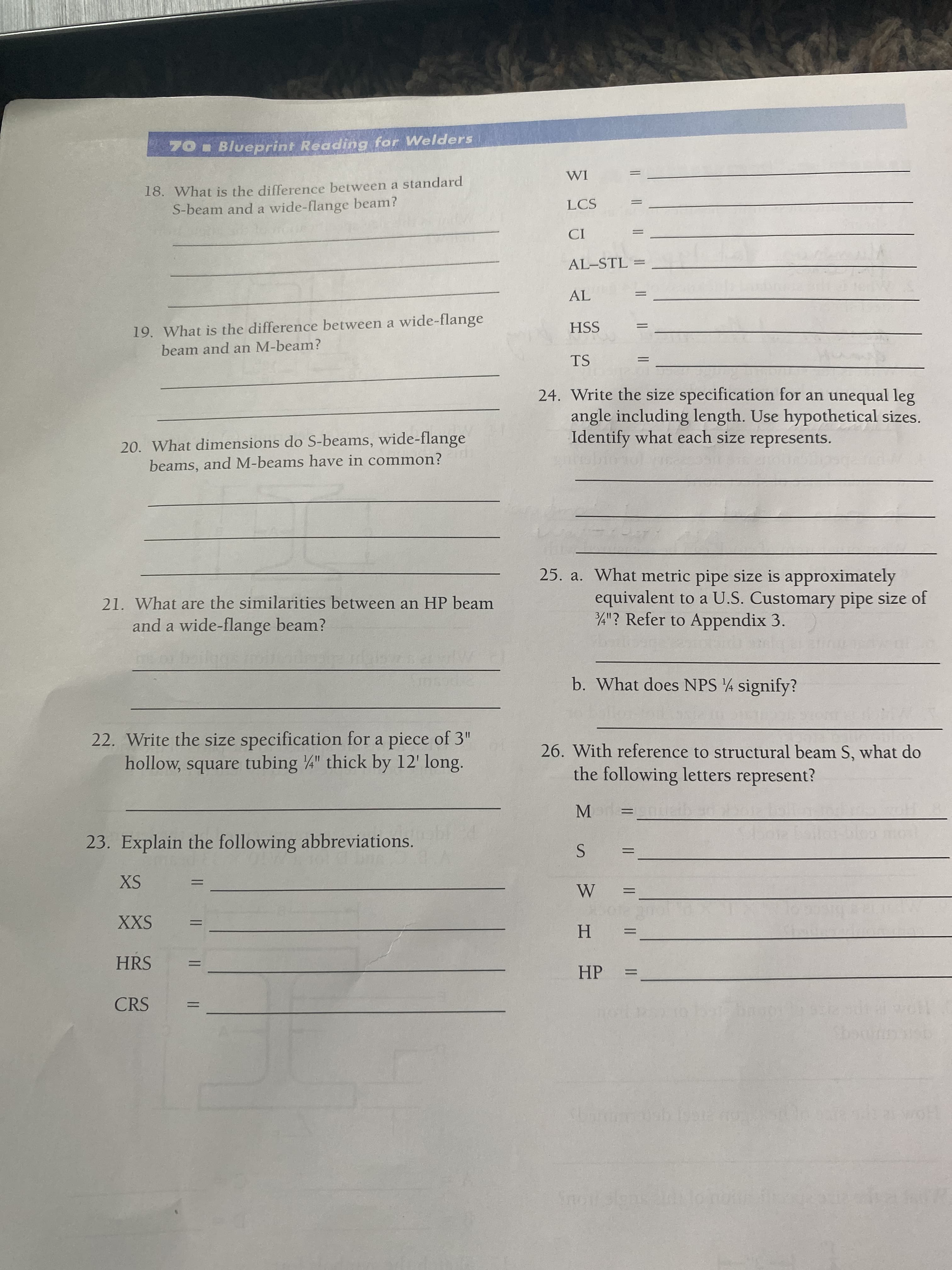 ||
70 Blueprint Reading for Welders
18. What is the difference between a standard
S-beam and a wide-flange beam?
IM
LCS
AL-STL =
%3D
19. What is the difference between a wide-flange
beam and an M-beam?
HSS
TS
24. Write the size specification for an unequal leg
angle including length. Use hypothetical sizes.
Identify what each size represents.
20. What dimensions do S-beams, wide-flange
beams, and M-beams have in common?
25. a. What metric pipe size is approximately
equivalent to a U.S. Customary pipe size of
4"? Refer to Appendix 3.
21. What are the similarities between an HP beam
and a wide-flange beam?
b. What does NPS 4 signify?
22. Write the size specification for a piece of 3"
26. With reference to structural beam S, what do
hollow, square tubing 4" thick by 12' long.
the following letters represent?
M.
23. Explain the following abbreviations.
SX
%3D
XXS
%3D
%3D
H.
HRS
HP
CRS
142
