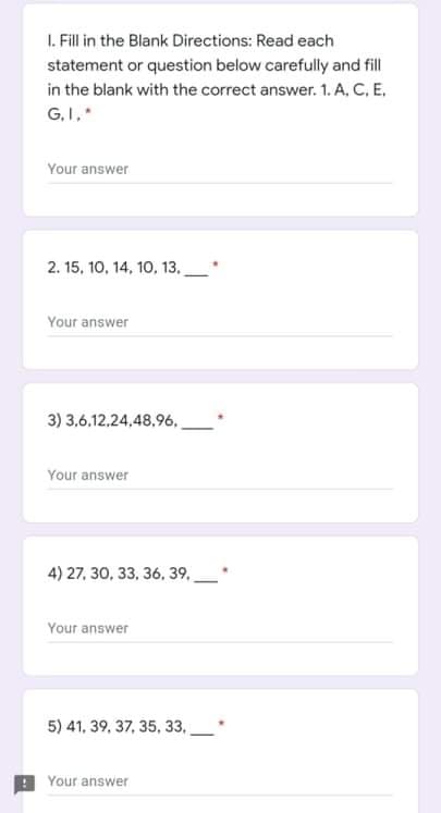 I. Fill in the Blank Directions: Read each
statement or question below carefully and fill
in the blank with the correct answer. 1. A, C, E,
G.I,
Your answer
2. 15, 10, 14, 10, 13.
Your answer
3) 3,6,12,24,48,96.
Your answer
4) 27, 30, 33, 36, 39,
Your answer
5) 41, 39, 37, 35, 33,
Your answer
