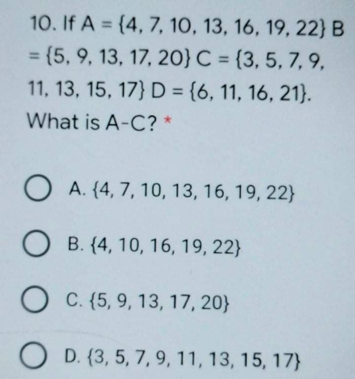 10. If A = {4, 7, 10, 13, 16, 19, 22} B
%3D
= {5, 9, 13, 17, 20} C = {3, 5, 7, 9,
%3D
%3D
11, 13, 15, 17} D = {6, 11, 16, 21}.
%3D
What is A-C? *
O A. {4, 7, 10, 13, 16, 19, 22}
B. {4, 10, 16, 19, 22}
O C. {5, 9, 13, 17, 20}
O D. {3, 5, 7, 9, 11, 13, 15, 17}
