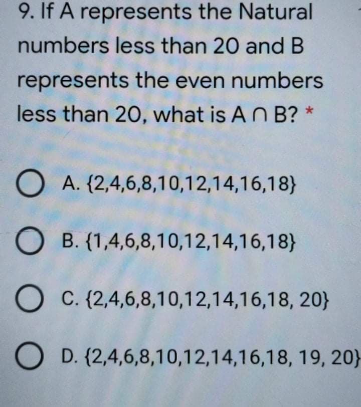 9. If A represents the Natural
numbers less than 20 and B
represents the even numbers
less than 20, what is AN B? *
O A. {2,4,6,8,10,12,14,16,18}
B. (1,4,6,8,10,12,14,16,18}
C. {2,4,6,8,10,12,14,16,18, 20}
O D. (2,4,6,8,10,12,14,16,18, 19, 20}
O O O O
