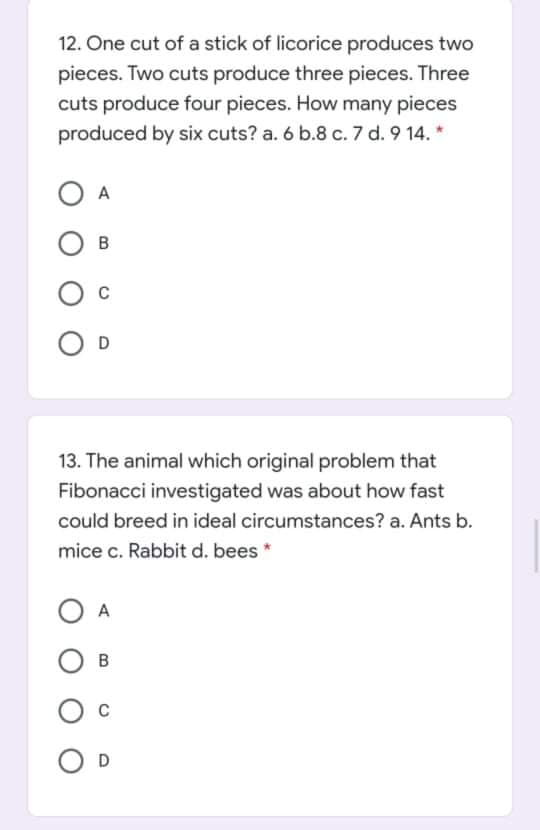 12. One cut of a stick of licorice produces two
pieces. Two cuts produce three pieces. Three
cuts produce four pieces. How many pieces
produced by six cuts? a. 6 b.8 c. 7 d. 9 14. *
D
13. The animal which original problem that
Fibonacci investigated was about how fast
could breed in ideal circumstances? a. Ants b.
mice c. Rabbit d. bees *
ОА
O D
